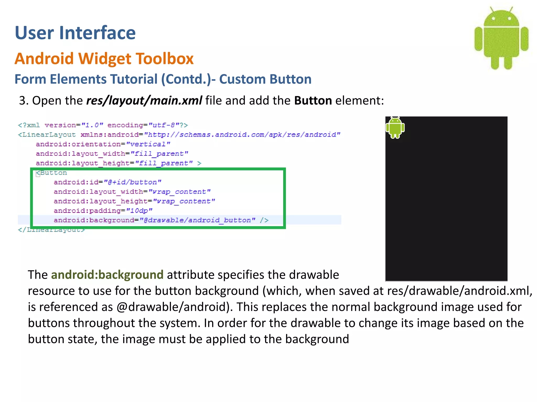 User InterfaceAndroid Widget ToolboxForm Elements Tutorial (Contd.)- Custom Button3. Open the res/layout/main.xml file and add the Button element:The android:background attribute specifies the drawableresource to use for the button background (which, when saved at res/drawable/android.xml, is referenced as @drawable/android). This replaces the normal background image used for buttons throughout the system. In order for the drawable to change its image based on the button state, the image must be applied to the background