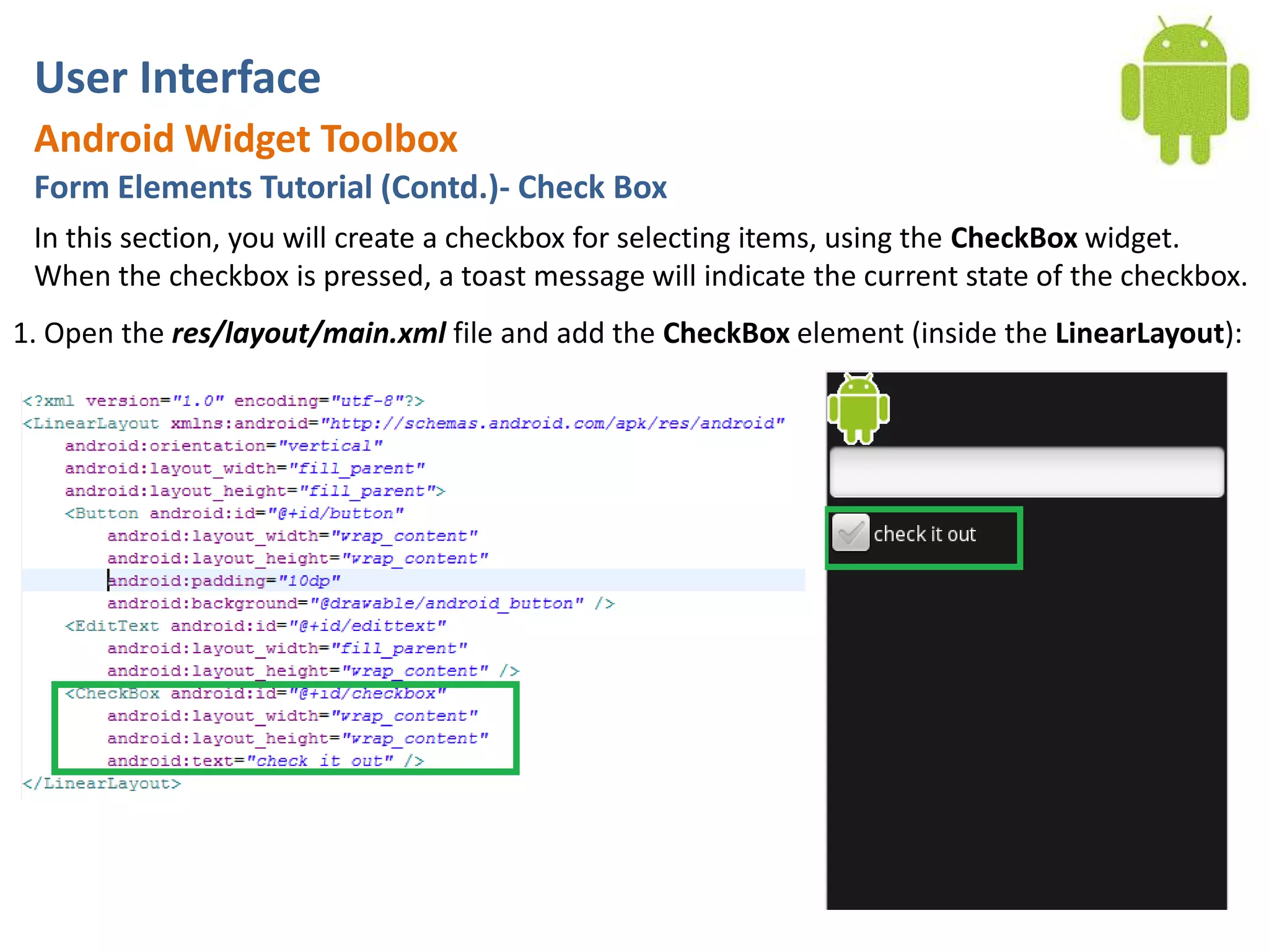 User InterfaceAndroid Widget ToolboxForm Elements Tutorial (Contd.)- Check BoxIn this section, you will create a checkbox for selecting items, using the CheckBox widget. When the checkbox is pressed, a toast message will indicate the current state of the checkbox.1. Open the res/layout/main.xml file and add the CheckBox element (inside the LinearLayout):