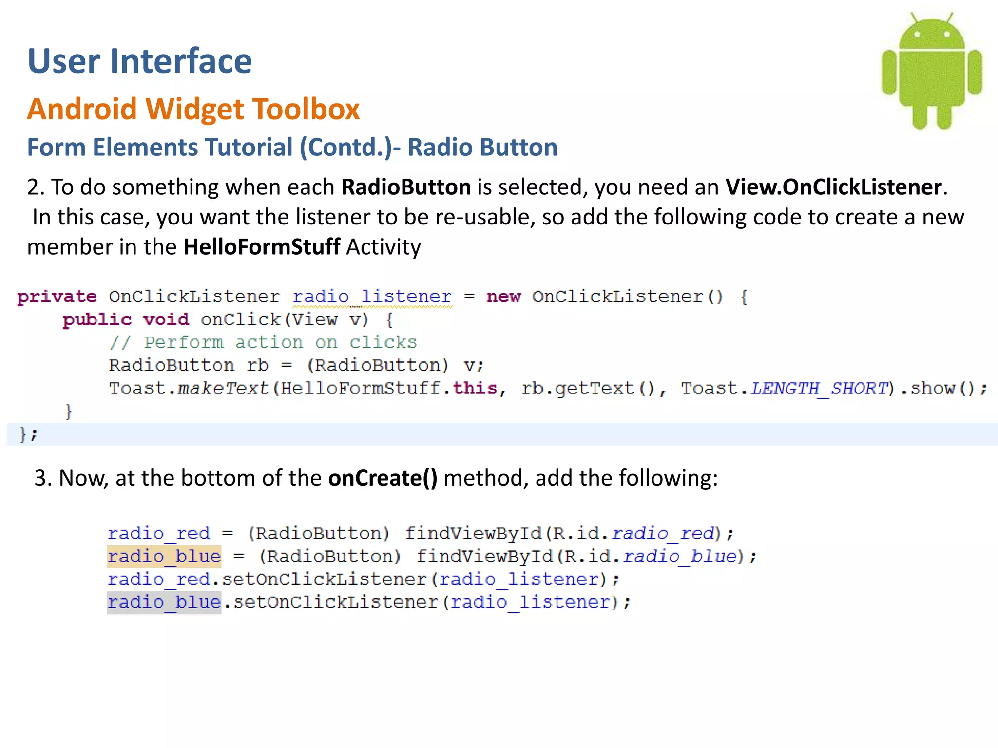 User InterfaceAndroid Widget ToolboxForm Elements Tutorial (Contd.)- Radio Button2. To do something when each RadioButton is selected, you need an View.OnClickListener. In this case, you want the listener to be re-usable, so add the following code to create a new member in the HelloFormStuff Activity3. Now, at the bottom of the onCreate() method, add the following: