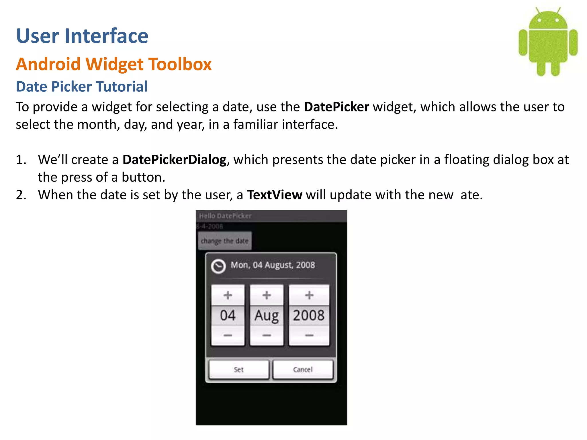 User InterfaceAndroid Widget ToolboxDate Picker TutorialTo provide a widget for selecting a date, use the DatePicker widget, which allows the user to select the month, day, and year, in a familiar interface.We’ll create a DatePickerDialog, which presents the date picker in a floating dialog box at the press of a button. When the date is set by the user, a TextView will update with the new ate.