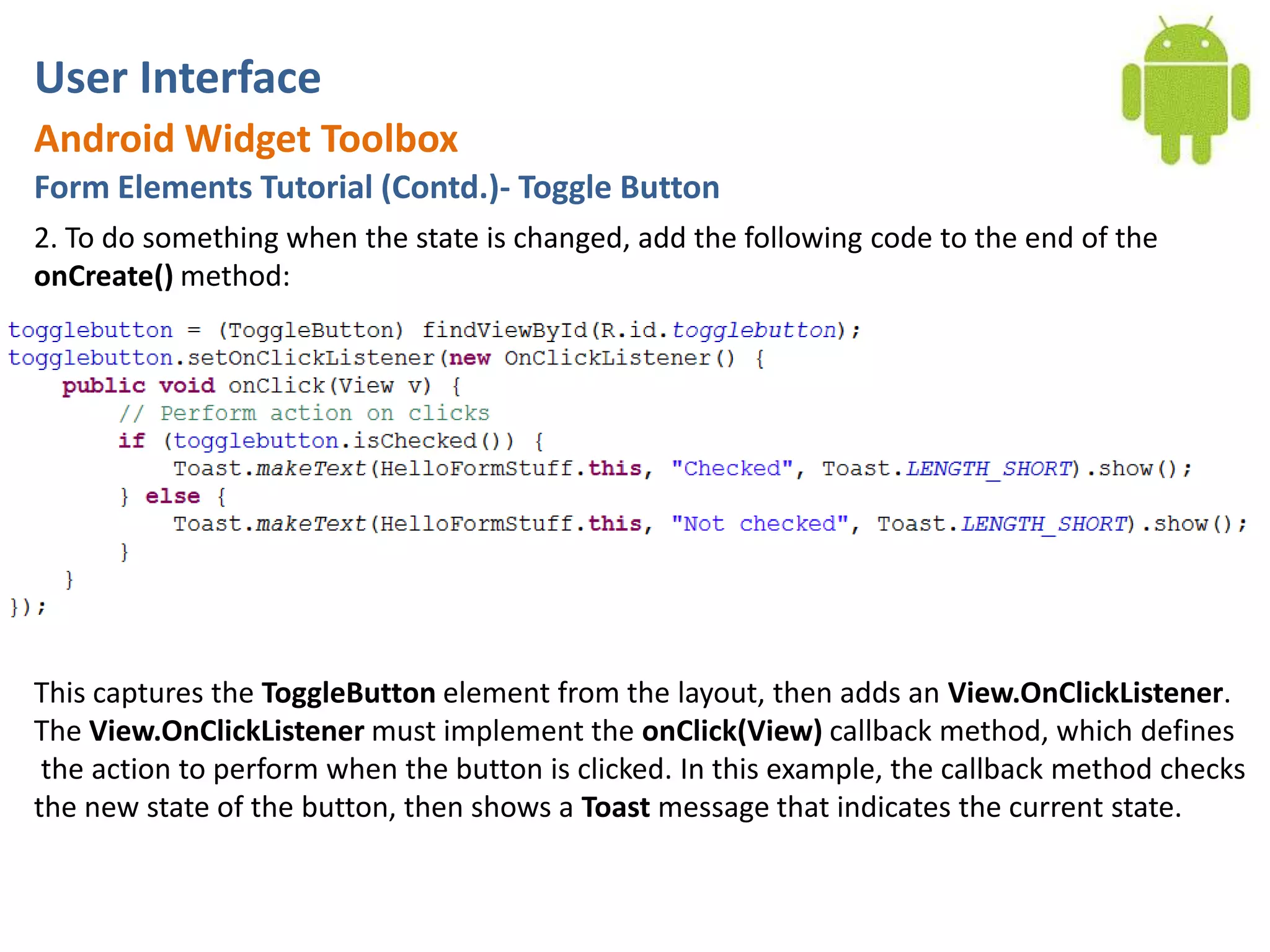 User InterfaceAndroid Widget ToolboxForm Elements Tutorial (Contd.)- Toggle Button2. To do something when the state is changed, add the following code to the end of the onCreate() method:This captures the ToggleButton element from the layout, then adds an View.OnClickListener. The View.OnClickListener must implement the onClick(View) callback method, which defines the action to perform when the button is clicked. In this example, the callback method checks the new state of the button, then shows a Toast message that indicates the current state.