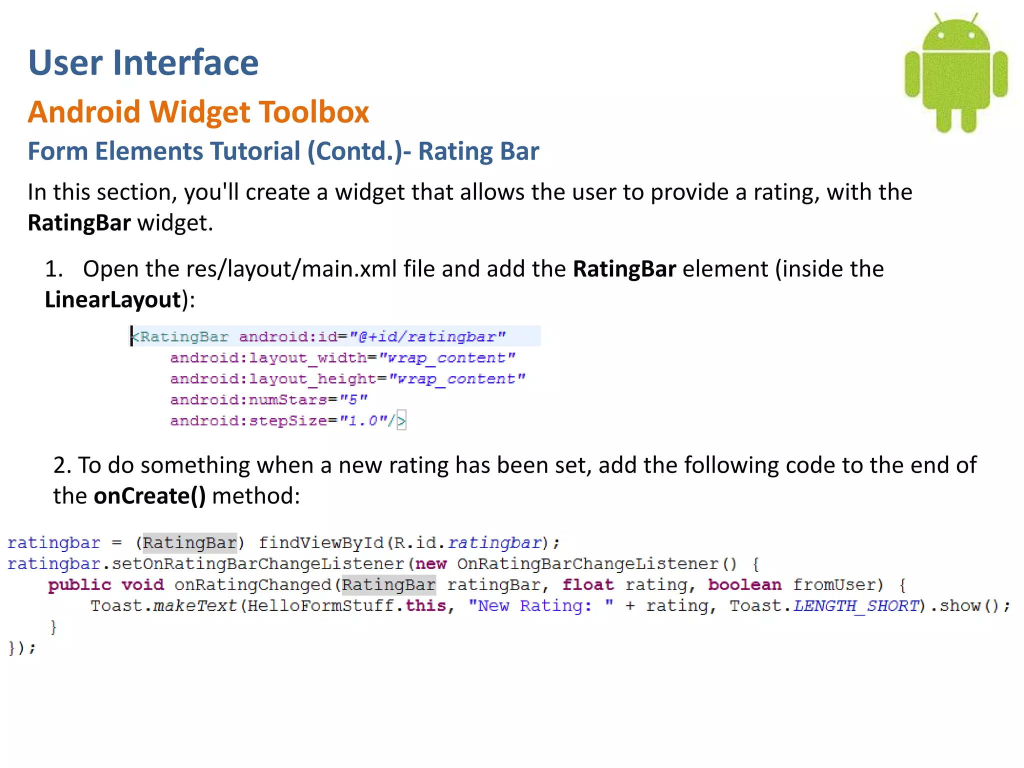 User InterfaceAndroid Widget ToolboxForm Elements Tutorial (Contd.)- Rating BarIn this section, you'll create a widget that allows the user to provide a rating, with the RatingBar widget.Open the res/layout/main.xml file and add the RatingBar element (inside the LinearLayout):2. To do something when a new rating has been set, add the following code to the end of the onCreate() method: