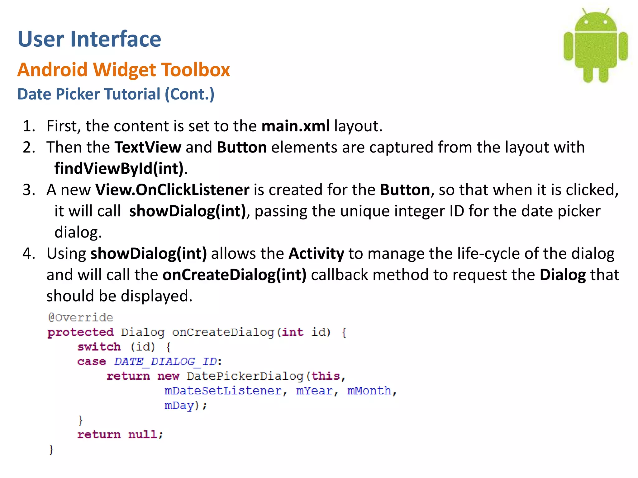 User InterfaceAndroid Widget ToolboxDate Picker Tutorial (Cont.)First, the content is set to the main.xml layout. Then the TextView and Button elements are captured from the layout with findViewById(int). A new View.OnClickListeneris created for the Button, so that when it is clicked, it will call  showDialog(int), passing the unique integer ID for the date picker dialog. Using showDialog(int) allows the Activity to manage the life-cycle of the dialog	and will call the onCreateDialog(int) callback method to request the Dialog that should be displayed.