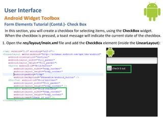User Interface
 Android Widget Toolbox
 Form Elements Tutorial (Contd.)- Check Box
 In this section, you will create a checkbox for selecting items, using the CheckBox widget.
 When the checkbox is pressed, a toast message will indicate the current state of the checkbox.
1. Open the res/layout/main.xml file and add the CheckBox element (inside the LinearLayout):
 