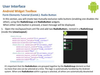 User Interface
 Android Widget Toolbox
 Form Elements Tutorial (Contd.)- Radio Button
 In this section, you will create two mutually-exclusive radio buttons (enabling one disables the
 other), using the RadioGroup and RadioButton widgets.
 When either radio button is pressed, a toast message will be displayed.
1. Open the res/layout/main.xml file and add two RadioButtons, nested in a RadioGroup
(inside the LinearLayout):




   It's important that the RadioButtons are grouped together by the RadioGroup element so that
   no more than one can be selected at a time. This logic is automatically handled by the Android
   system. When one RadioButton within a group is selected, all others are automatically deselected
 