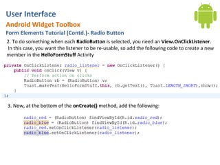 User Interface
Android Widget Toolbox
Form Elements Tutorial (Contd.)- Radio Button
2. To do something when each RadioButton is selected, you need an View.OnClickListener.
In this case, you want the listener to be re-usable, so add the following code to create a new
member in the HelloFormStuff Activity




3. Now, at the bottom of the onCreate() method, add the following:
 