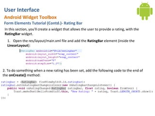 User Interface
Android Widget Toolbox
Form Elements Tutorial (Contd.)- Rating Bar
 In this section, you'll create a widget that allows the user to provide a rating, with the
 RatingBar widget.
  1. Open the res/layout/main.xml file and add the RatingBar element (inside the
  LinearLayout):




2. To do something when a new rating has been set, add the following code to the end of
the onCreate() method:
 