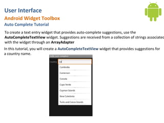 User Interface
Android Widget Toolbox
Auto Complete Tutorial
To create a text entry widget that provides auto-complete suggestions, use the
AutoCompleteTextView widget. Suggestions are received from a collection of strings associated
with the widget through an ArrayAdapter
In this tutorial, you will create a AutoCompleteTextView widget that provides suggestions for
a country name.
 