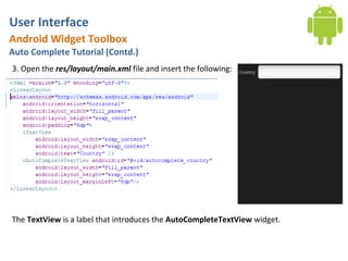 User Interface
Android Widget Toolbox
Auto Complete Tutorial (Contd.)
3. Open the res/layout/main.xml file and insert the following:




The TextView is a label that introduces the AutoCompleteTextView widget.
 