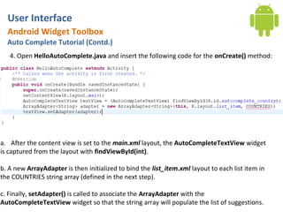 User Interface
  Android Widget Toolbox
  Auto Complete Tutorial (Contd.)
   4. Open HelloAutoComplete.java and insert the following code for the onCreate() method:




a. After the content view is set to the main.xml layout, the AutoCompleteTextView widget
is captured from the layout with findViewById(int).

b. A new ArrayAdapter is then initialized to bind the list_item.xml layout to each list item in
the COUNTRIES string array (defined in the next step).

c. Finally, setAdapter() is called to associate the ArrayAdapter with the
AutoCompleteTextView widget so that the string array will populate the list of suggestions.
 
