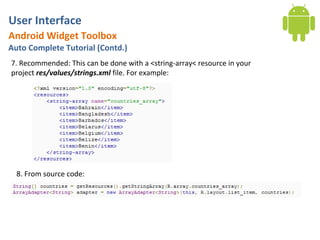 User Interface
Android Widget Toolbox
Auto Complete Tutorial (Contd.)
7. Recommended: This can be done with a <string-array< resource in your
project res/values/strings.xml file. For example:




  8. From source code:
 