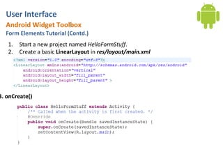 User Interface
  Android Widget Toolbox
  Form Elements Tutorial (Contd.)
   1.   Start a new project named HelloFormStuff.
   2.   Create a basic LinearLayout in res/layout/main.xml




3. onCreate()
 