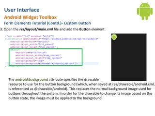 User Interface
  Android Widget Toolbox
  Form Elements Tutorial (Contd.)- Custom Button
3. Open the res/layout/main.xml file and add the Button element:




     The android:background attribute specifies the drawable
     resource to use for the button background (which, when saved at res/drawable/android.xml,
     is referenced as @drawable/android). This replaces the normal background image used for
     buttons throughout the system. In order for the drawable to change its image based on the
     button state, the image must be applied to the background
 
