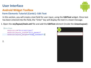 User Interface
 Android Widget Toolbox
 Form Elements Tutorial (Contd.)- Edit Text
 In this section, you will create a text field for user input, using the EditText widget. Once text
 has been entered into the field, the "Enter" key will display the text in a toast message.
1. Open the res/layout/main.xml file and add the EditText element (inside the LinearLayout):




 2.
 