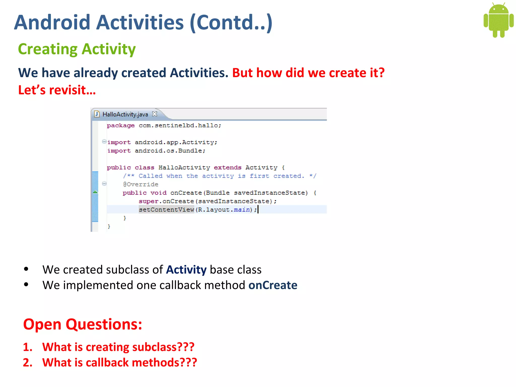 Android Activities (Contd..) Creating Activity We have already created Activities.  But how did we create it? Let’s revisit…  We created subclass of  Activity  base class We implemented one callback method  onCreate What is creating subclass??? What is callback methods??? Open Questions: 
