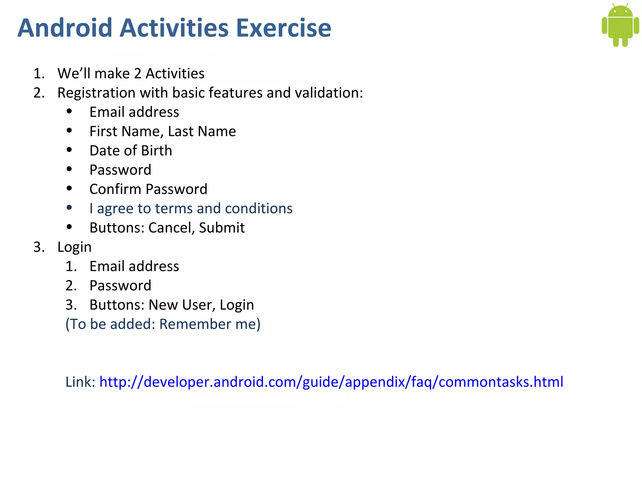 Android Activities Exercise We’ll make 2 Activities Registration with basic features and validation: Email address First Name, Last Name Date of Birth Password Confirm Password I agree to terms and conditions Buttons: Cancel, Submit Login Email address Password Buttons: New User, Login (To be added: Remember me) Link:  http://developer.android.com/guide/appendix/faq/commontasks.html 