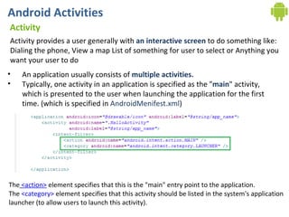 Android Activities Activity Activity provides a user generally with  an interactive screen  to do something like: Dialing the phone, View a map List of something for user to select or Anything you want your user to do An application usually consists of  multiple activities. Typically, one activity in an application is specified as the " main " activity, which is presented to the user when launching the application for the first time. (which is specified in  AndroidMenifest.xml )  The   <action>  element specifies that this is the "main" entry point to the application.  The  <category>  element specifies that this activity should be listed in the system's application  launcher (to allow users to launch this activity). 