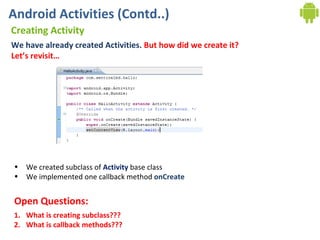 Android Activities (Contd..) Creating Activity We have already created Activities.  But how did we create it? Let’s revisit…  We created subclass of  Activity  base class We implemented one callback method  onCreate What is creating subclass??? What is callback methods??? Open Questions: 