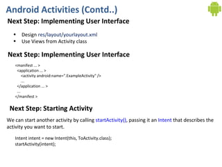 Android Activities (Contd..) Next Step: Implementing User Interface Design  res/layout/yourlayout.xml Use Views from Activity class Next Step: Implementing User Interface <manifest ... >   <application ... >       <activity android:name=".ExampleActivity" />       ...   </application ... >   ... </manifest > Next Step: Starting Activity Intent intent = new Intent(this, ToActivity.class); startActivity(intent); We can start another activity by calling  startActivity() , passing it an  Intent  that describes the  activity you want to start.  