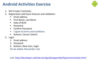 Android Activities Exercise We’ll make 2 Activities Registration with basic features and validation: Email address First Name, Last Name Date of Birth Password Confirm Password I agree to terms and conditions Buttons: Cancel, Submit Login Email address Password Buttons: New User, Login (To be added: Remember me) Link:  http://developer.android.com/guide/appendix/faq/commontasks.html 
