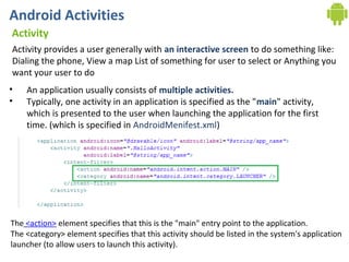Android Activities
Activity
Activity provides a user generally with an interactive screen to do something like:
Dialing the phone, View a map List of something for user to select or Anything you
want your user to do
•   An application usually consists of multiple activities.
•   Typically, one activity in an application is specified as the "main" activity,
    which is presented to the user when launching the application for the first
    time. (which is specified in AndroidMenifest.xml)




The <action> element specifies that this is the "main" entry point to the application.
The <category> element specifies that this activity should be listed in the system's application
launcher (to allow users to launch this activity).
 