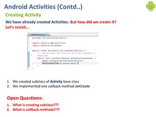 Android Activities (Contd..)
Creating Activity
We have already created Activities. But how did we create it?
Let’s revisit…




1. We created subclass of Activity base class
2. We implemented one callback method onCreate


 Open Questions:
1. What is creating subclass???
2. What is callback methods???
 