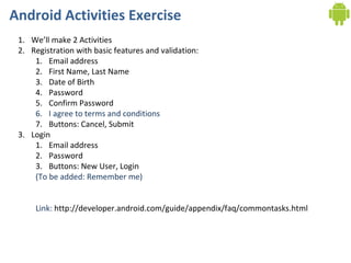 Android Activities Exercise
 1. We’ll make 2 Activities
 2. Registration with basic features and validation:
     1. Email address
     2. First Name, Last Name
     3. Date of Birth
     4. Password
     5. Confirm Password
     6. I agree to terms and conditions
     7. Buttons: Cancel, Submit
 3. Login
     1. Email address
     2. Password
     3. Buttons: New User, Login
     (To be added: Remember me)


     Link: http://developer.android.com/guide/appendix/faq/commontasks.html
 
