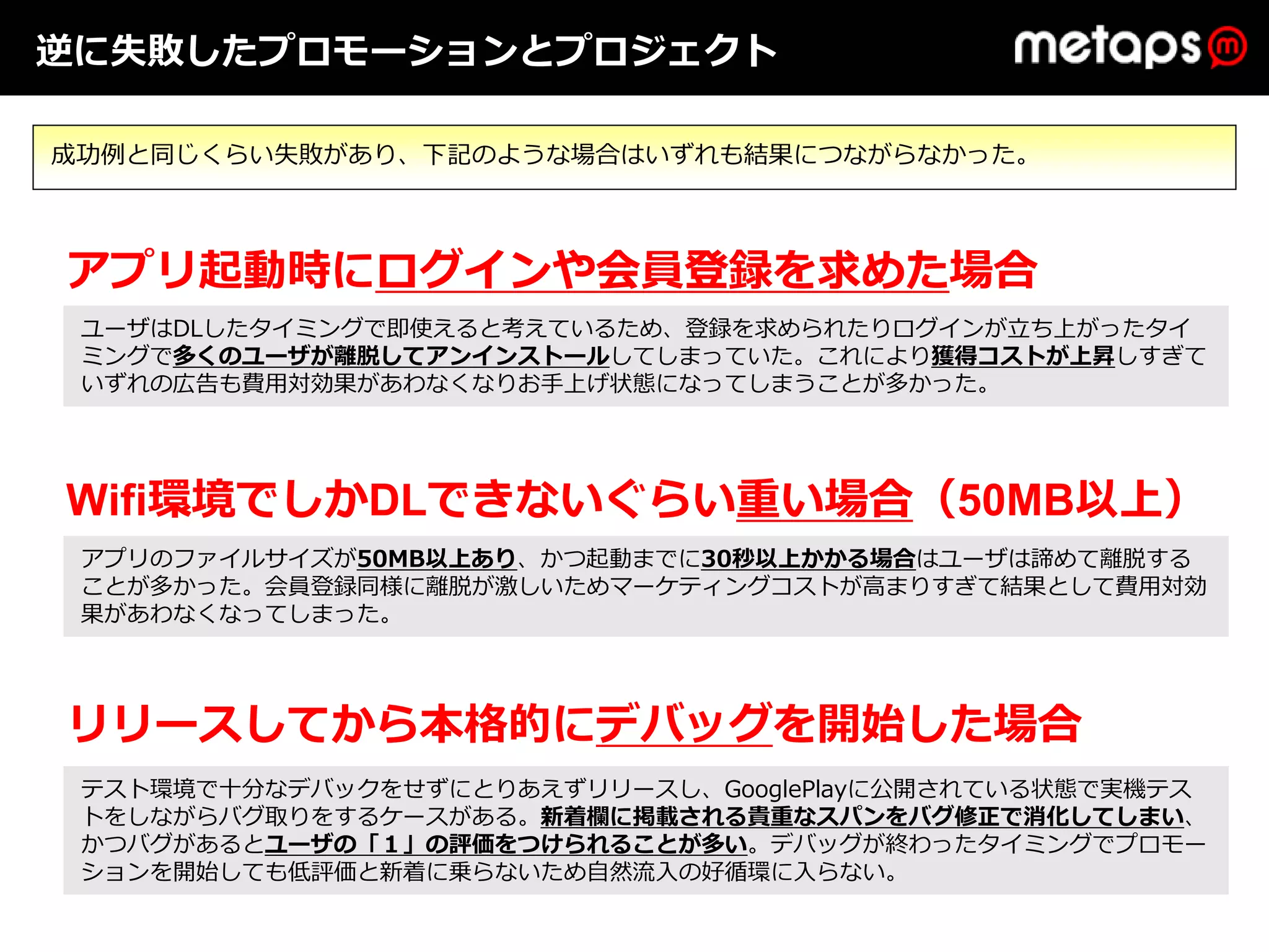 逆に失敗したプロモーションとプロジェクト

成功例と同じくらい失敗があり、下記のような場合はいずれも結果につながらなかった。



アプリ起動時にログインや会員登録を求めた場合
 ユーザはDLしたタイミングで即使えると考えているため、登録を求められたりログインが⽴ち上がったタイ
 ミングで多くのユーザが離脱してアンインストールしてしまっていた。これにより獲得コストが上昇しすぎて
 いずれの広告も費⽤対効果があわなくなりお⼿上げ状態になってしまうことが多かった。




Wifi環境でしかDLできないぐらい重い場合（50MB以上）
 アプリのファイルサイズが50MB以上あり、かつ起動までに30秒以上かかる場合はユーザは諦めて離脱する
 ことが多かった。会員登録同様に離脱が激しいためマーケティングコストが⾼まりすぎて結果として費⽤対効
 果があわなくなってしまった。




リリースしてから本格的にデバッグを開始した場合
 テスト環境で⼗分なデバックをせずにとりあえずリリースし、GooglePlayに公開されている状態で実機テス
 トをしながらバグ取りをするケースがある。新着欄に掲載される貴重なスパンをバグ修正で消化してしまい、
 かつバグがあるとユーザの「１」の評価をつけられることが多い。デバッグが終わったタイミングでプロモー
 ションを開始しても低評価と新着に乗らないため⾃然流⼊の好循環に⼊らない。
 
