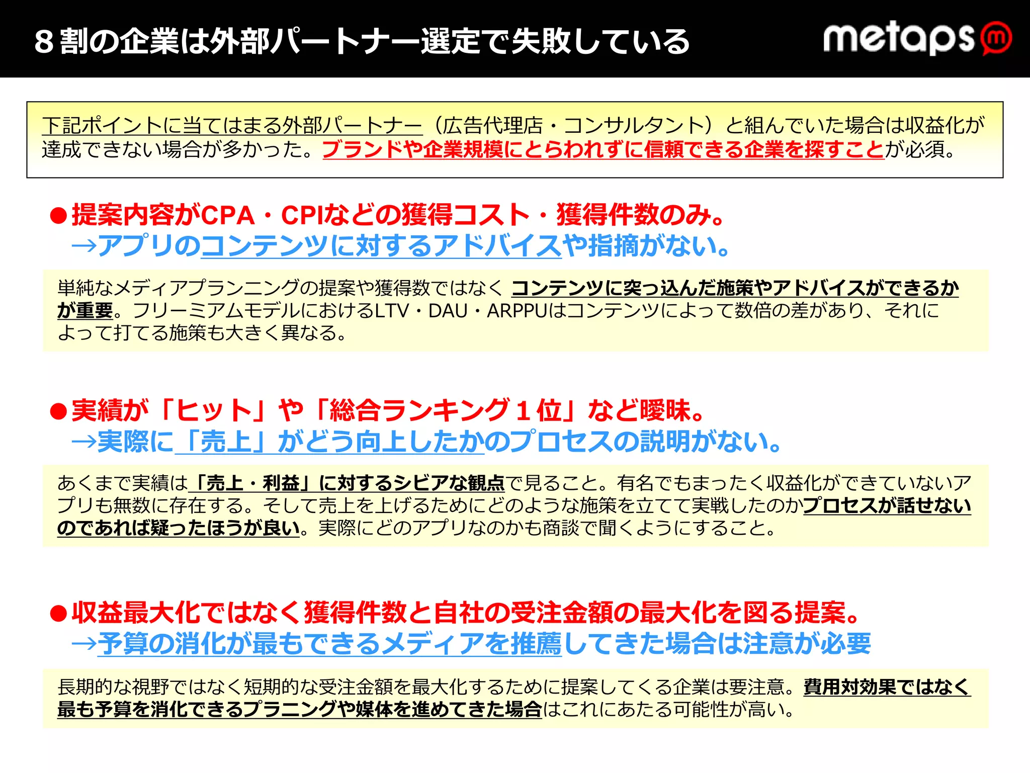 ８割の企業は外部パートナー選定で失敗している

下記ポイントに当てはまる外部パートナー（広告代理店・コンサルタント）と組んでいた場合は収益化が
達成できない場合が多かった。ブランドや企業規模にとらわれずに信頼できる企業を探すことが必須。


●提案内容がCPA・CPIなどの獲得コスト・獲得件数のみ。
 →アプリのコンテンツに対するアドバイスや指摘がない。
単純なメディアプランニングの提案や獲得数ではなく コンテンツに突っ込んだ施策やアドバイスができるか
が重要。フリーミアムモデルにおけるLTV・DAU・ARPPUはコンテンツによって数倍の差があり、それに
よって打てる施策も⼤きく異なる。



●実績が「ヒット」や「総合ランキング１位」など曖昧。
 →実際に「売上」がどう向上したかのプロセスの説明がない。
あくまで実績は「売上・利益」に対するシビアな観点で⾒ること。有名でもまったく収益化ができていないア
プリも無数に存在する。そして売上を上げるためにどのような施策を⽴てて実戦したのかプロセスが話せない
のであれば疑ったほうが良い。実際にどのアプリなのかも商談で聞くようにすること。



●収益最⼤化ではなく獲得件数と⾃社の受注⾦額の最⼤化を図る提案。
 →予算の消化が最もできるメディアを推薦してきた場合は注意が必要
⻑期的な視野ではなく短期的な受注⾦額を最⼤化するために提案してくる企業は要注意。費⽤対効果ではなく
最も予算を消化できるプラニングや媒体を進めてきた場合はこれにあたる可能性が⾼い。
 