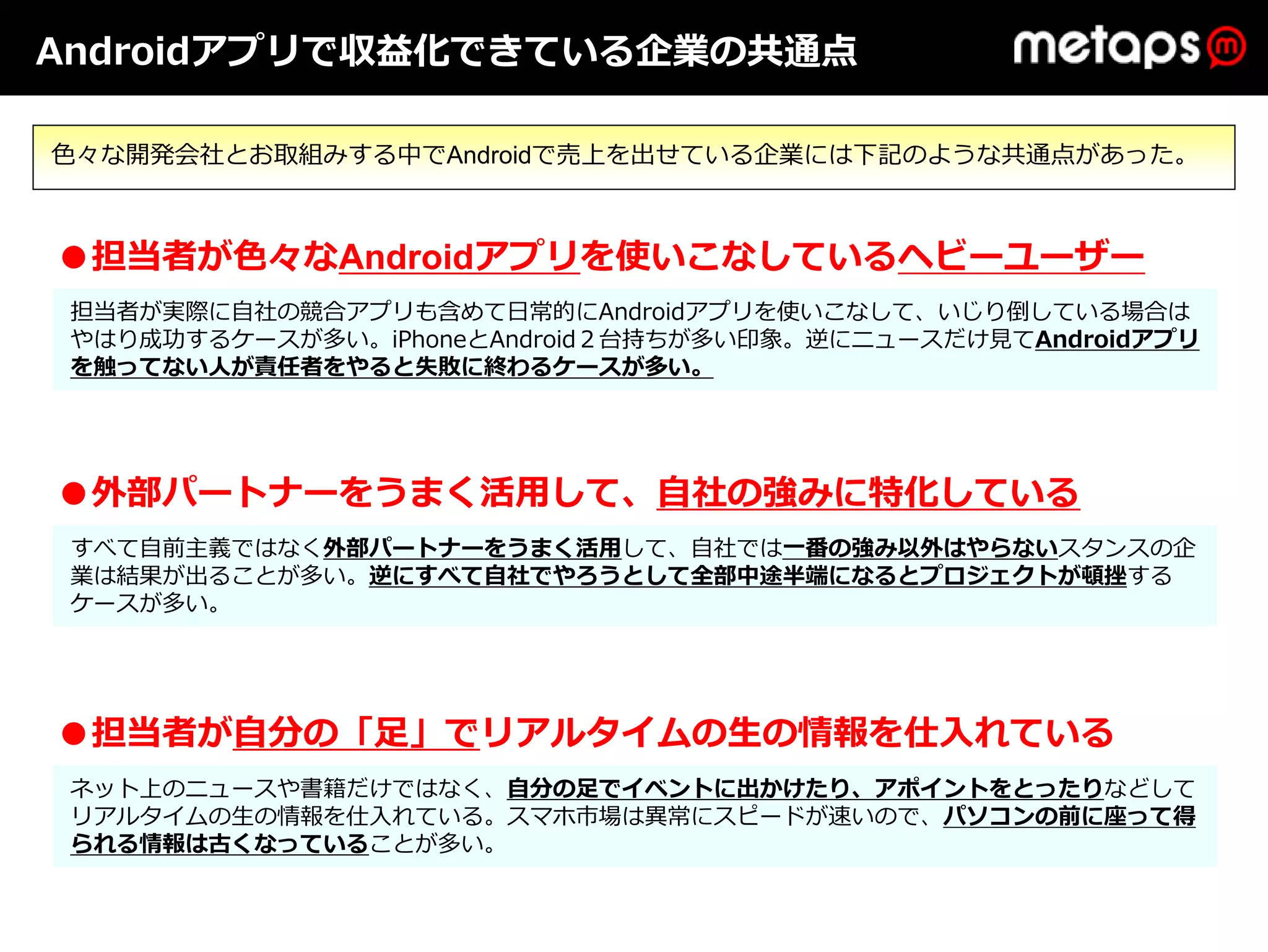 Androidアプリで収益化できている企業の共通点

⾊々な開発会社とお取組みする中でAndroidで売上を出せている企業には下記のような共通点があった。



●担当者が⾊々なAndroidアプリを使いこなしているヘビーユーザー
 担当者が実際に⾃社の競合アプリも含めて⽇常的にAndroidアプリを使いこなして、いじり倒している場合は
 やはり成功するケースが多い。iPhoneとAndroid２台持ちが多い印象。逆にニュースだけ⾒てAndroidアプリ
 を触ってない⼈が責任者をやると失敗に終わるケースが多い。




●外部パートナーをうまく活⽤して、⾃社の強みに特化している
 すべて⾃前主義ではなく外部パートナーをうまく活⽤して、⾃社では⼀番の強み以外はやらないスタンスの企
                                ⼀番の強み以外はやらない
 業は結果が出ることが多い。逆にすべて⾃社でやろうとして全部中途半端になるとプロジェクトが頓挫する
 ケースが多い。




●担当者が⾃分の「⾜」でリアルタイムの⽣の情報を仕⼊れている
 ネット上のニュースや書籍だけではなく、⾃分の⾜でイベントに出かけたり、アポイントをとったりなどして
 リアルタイムの⽣の情報を仕⼊れている。スマホ市場は異常にスピードが速いので、パソコンの前に座って得
 られる情報は古くなっていることが多い。
 