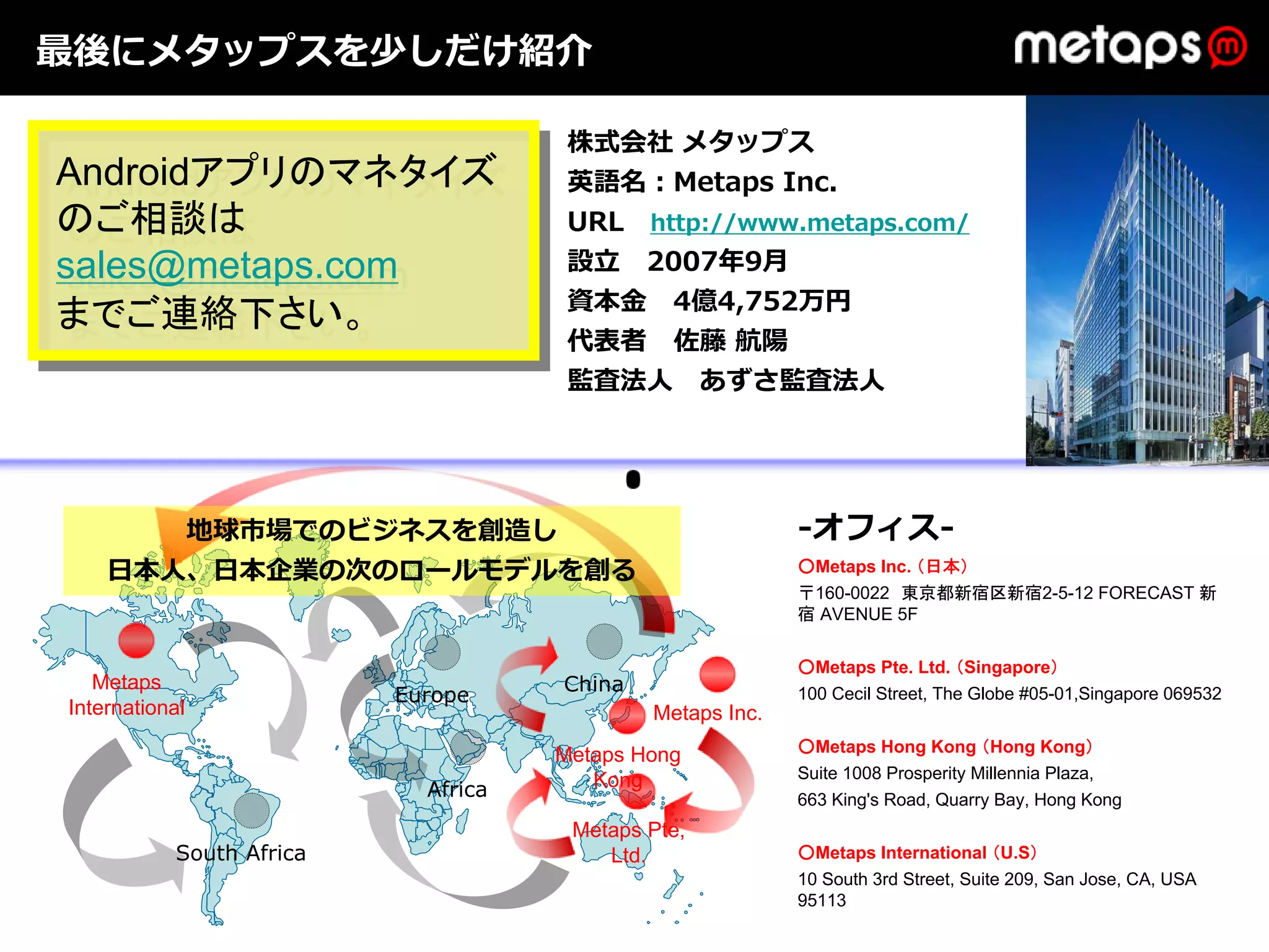 最後にメタップスを少しだけ紹介

                                      株式会社 メタップス
Androidアプリのマネタイズ
 Androidアプリのマネタイズ                     英語名：Metaps Inc.
のご相談は
 のご相談は                                URL http://www.metaps.com/
sales@metaps.com                      設⽴ 2007年9⽉
 sales@metaps.com
                                      資本⾦ 4億4,752万円
までご連絡下さい。
 までご連絡下さい。                            代表者 佐藤 航陽
                                      監査法⼈ あずさ監査法⼈




       地球市場でのビジネスを創造し                                      -オフィス-
    ⽇本⼈、⽇本企業の次のロールモデルを創る                                   ○Metaps Inc. （日本）
                                                           〒160-0022 東京都新宿区新宿2-5-12 FORECAST 新
                                                           宿 AVENUE 5F

                                                           ○Metaps Pte. Ltd. （Singapore）
   Metaps                            China
                          Europe                           100 Cecil Street, The Globe #05-01,Singapore 069532
International                                Metaps Inc.
                                                           ○Metaps Hong Kong （Hong Kong）
                                     Metaps Hong
                                        Kong               Suite 1008 Prosperity Millennia Plaza,
                            Africa                         663 King's Road, Quarry Bay, Hong Kong
                                      Metaps Pte,
           South Africa                  Ltd.              ○Metaps International （U.S）
                                                           10 South 3rd Street, Suite 209, San Jose, CA, USA
                                                           95113
 