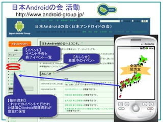 日本Androidの会 活動
  http://www.android-group.jp/




      【イベント】
      イベント予告と
      終了イベント一覧          【おしらせ】
                       募集中のイベント
                                  全国14
                                  地方支
                                   部




【技術資料】
これまでのイベントで行われ
た講演のAndroid関連資料が
豊富に保管
 