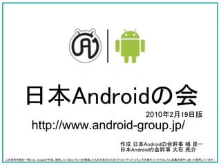 日本Androidの会
                                                            2010年2月19日版
           http://www.android-group.jp/
                                                 作成 日本Androidの会幹事 嶋 是一
                                                 日本Androidの会幹事 大石 亮介
この資料内容の一部には、Googleが作成、提供しているコンテンツを複製したものが含まれておりクリエイティブ コモンズの表示 2.5 ライセンスに記載の条件に従って使用しています。
 