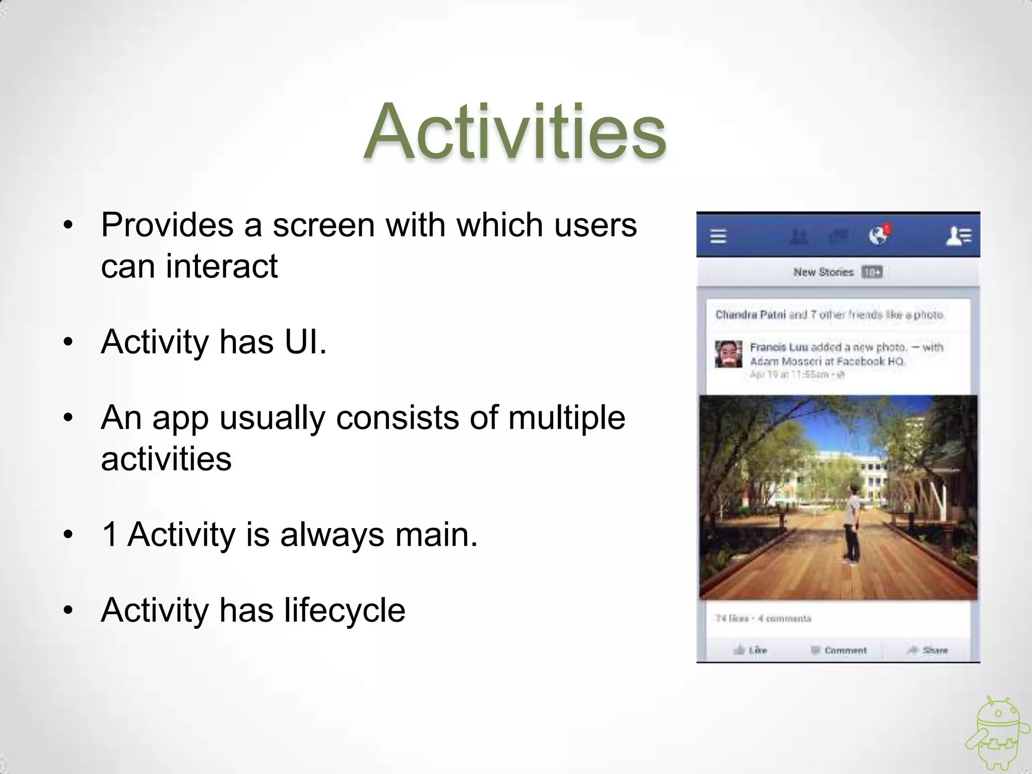 Activities
• Provides a screen with which users
can interact
• Activity has UI.
• An app usually consists of multiple
activities
• 1 Activity is always main.
• Activity has lifecycle
 