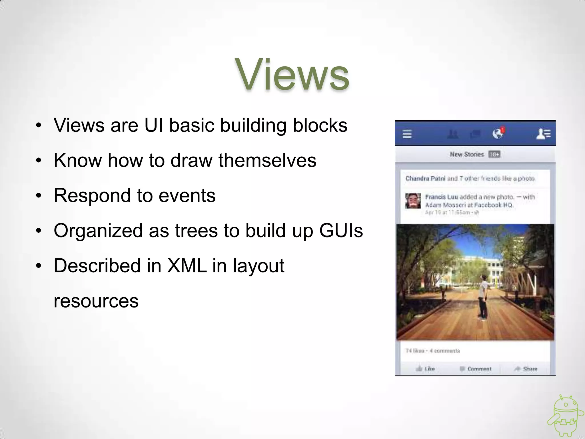 Views
• Views are UI basic building blocks
• Know how to draw themselves
• Respond to events
• Organized as trees to build up GUIs
• Described in XML in layout
resources
 