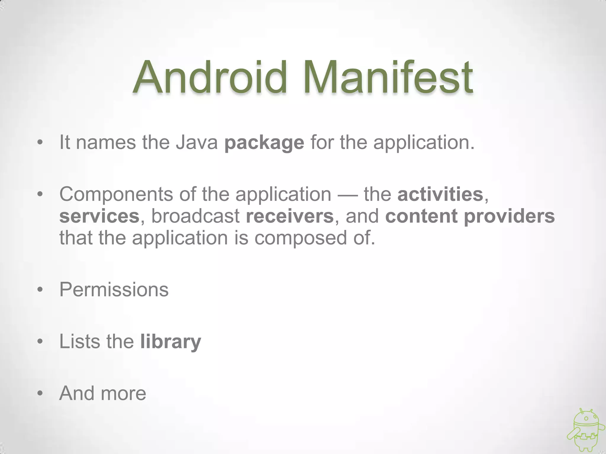 Android Manifest
• It names the Java package for the application.
• Components of the application — the activities,
services, broadcast receivers, and content providers
that the application is composed of.
• Permissions
• Lists the library
• And more
 