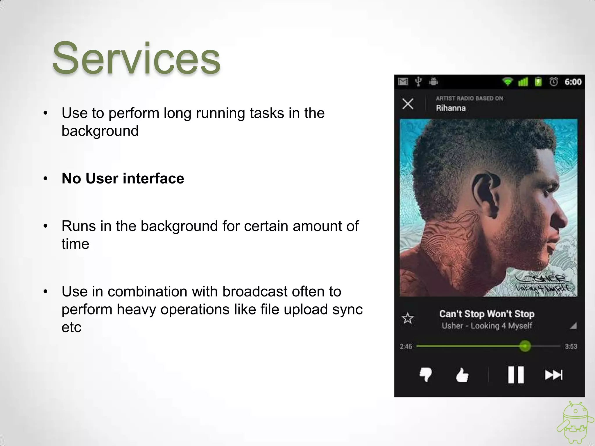 Services
• Use to perform long running tasks in the
background
• No User interface
• Runs in the background for certain amount of
time
• Use in combination with broadcast often to
perform heavy operations like file upload sync
etc
 