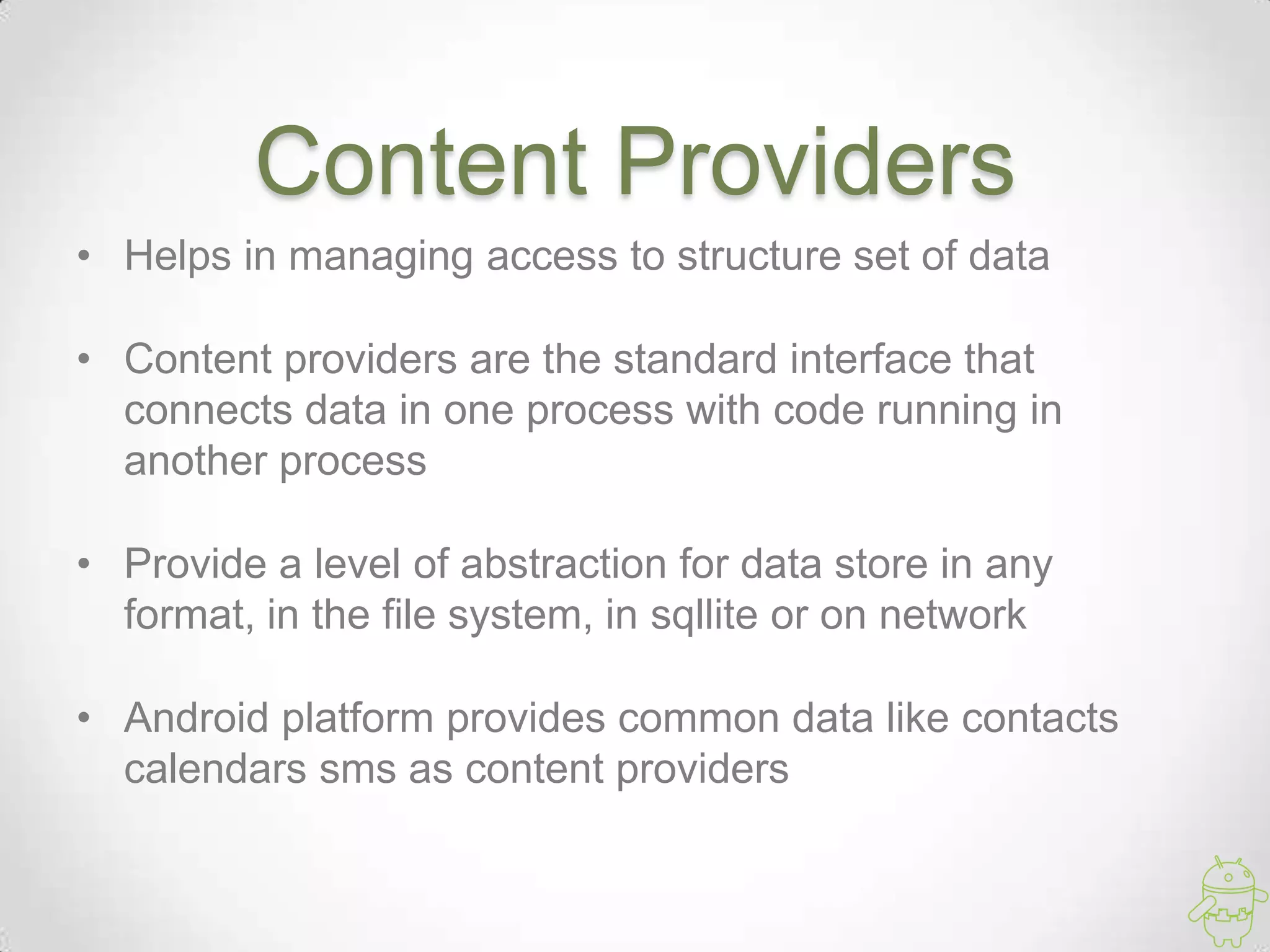 Content Providers
• Helps in managing access to structure set of data
• Content providers are the standard interface that
connects data in one process with code running in
another process
• Provide a level of abstraction for data store in any
format, in the file system, in sqllite or on network
• Android platform provides common data like contacts
calendars sms as content providers
 
