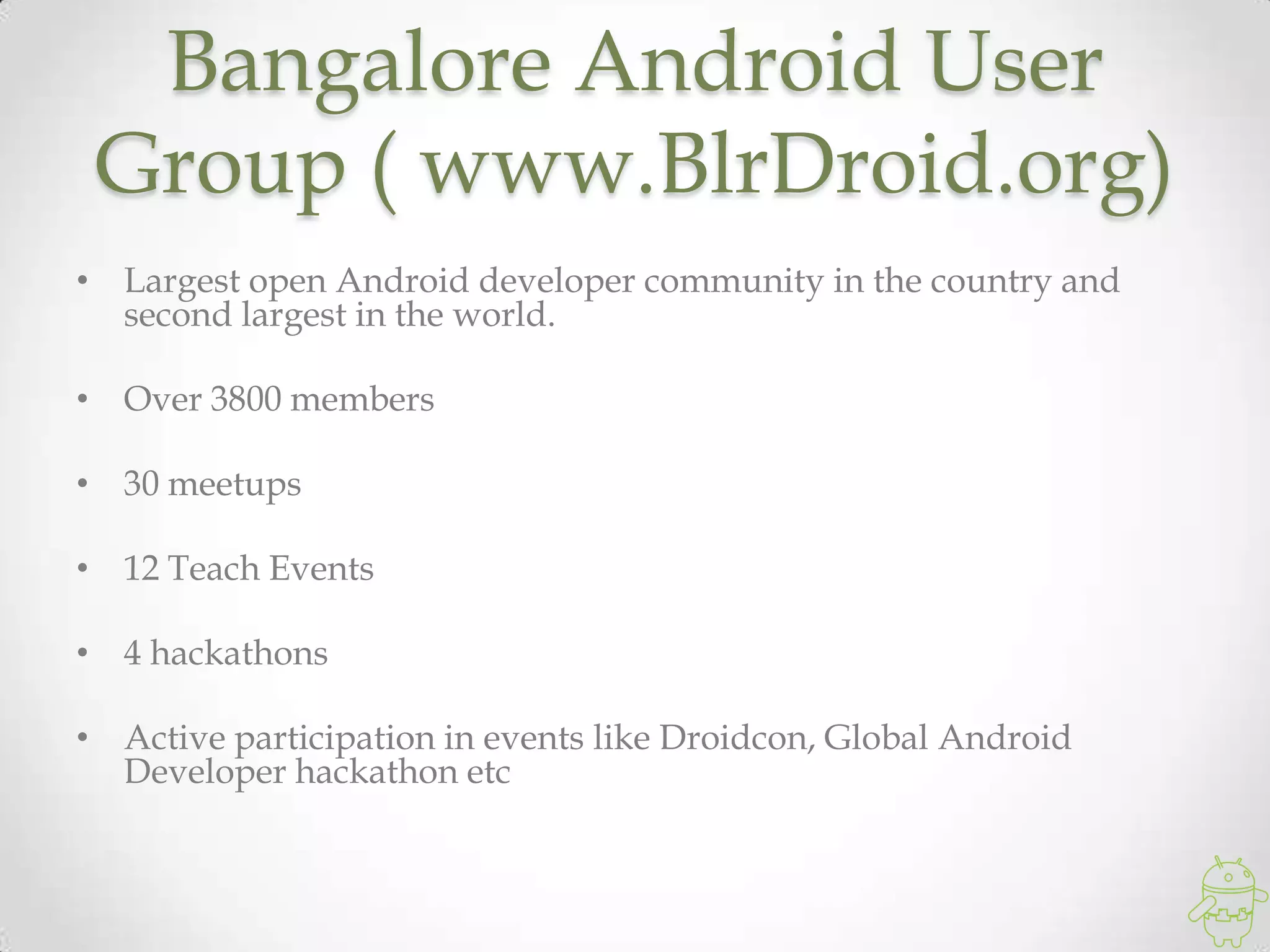 Bangalore Android User
Group ( www.BlrDroid.org)
• Largest open Android developer community in the country and
second largest in the world.
• Over 3800 members
• 30 meetups
• 12 Teach Events
• 4 hackathons
• Active participation in events like Droidcon, Global Android
Developer hackathon etc
 