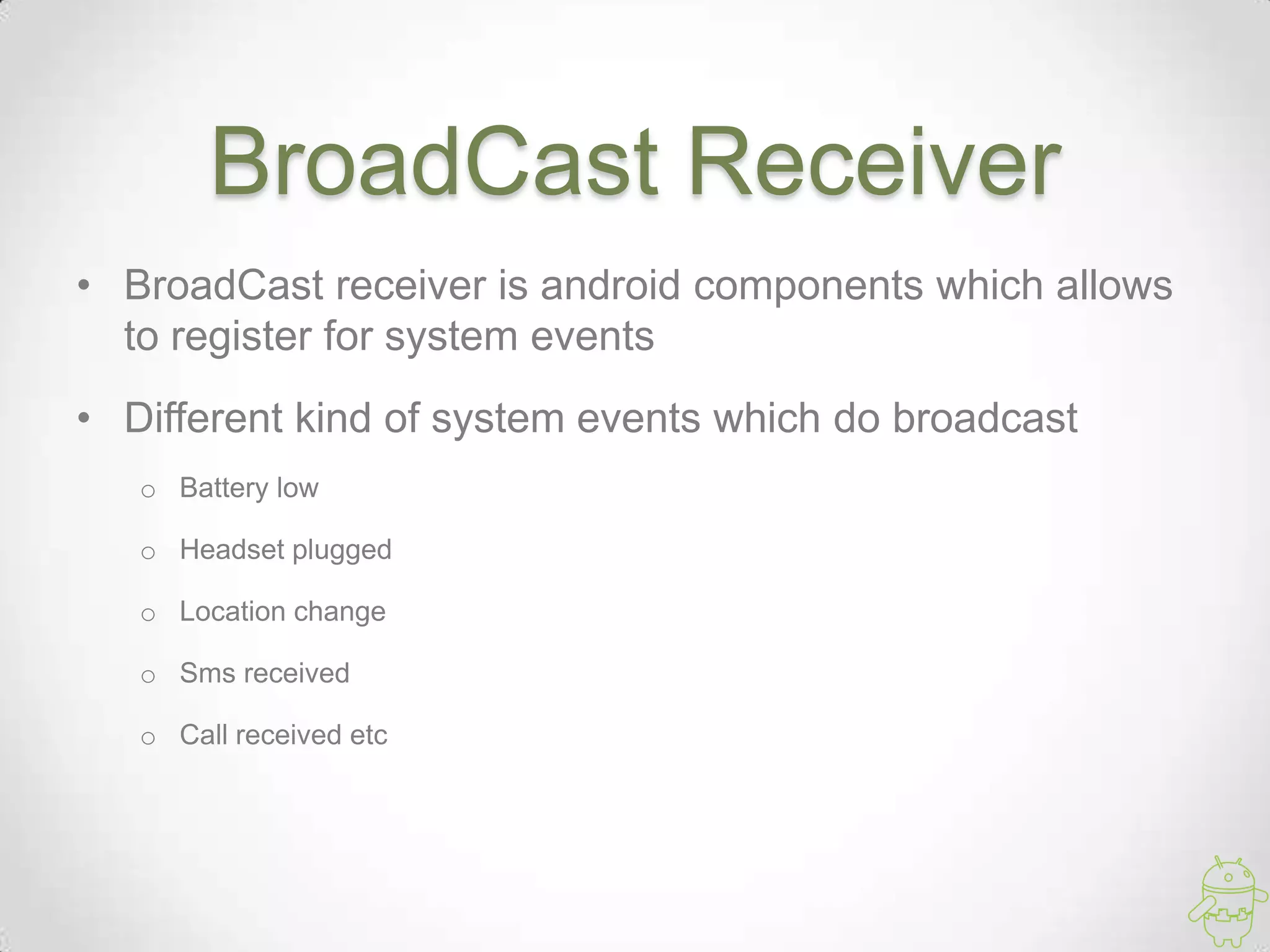 BroadCast Receiver
• BroadCast receiver is android components which allows
to register for system events
• Different kind of system events which do broadcast
o Battery low
o Headset plugged
o Location change
o Sms received
o Call received etc
 