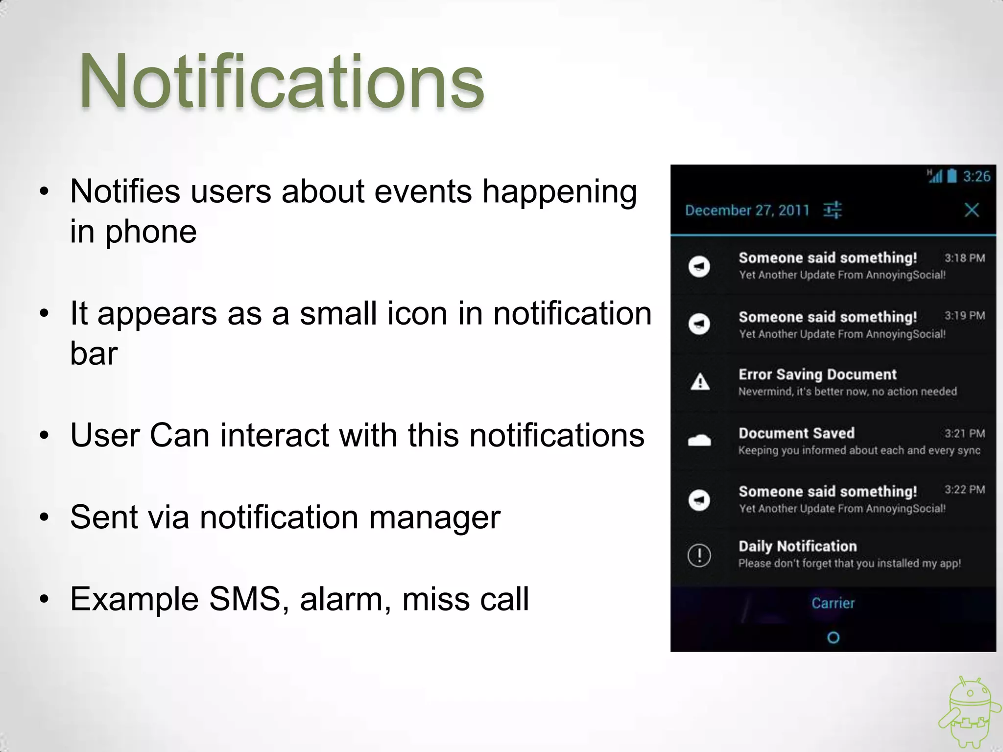 Notifications
• Notifies users about events happening
in phone
• It appears as a small icon in notification
bar
• User Can interact with this notifications
• Sent via notification manager
• Example SMS, alarm, miss call
 