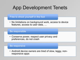 App Development Tenets
Free to shoot yourself in the foot
• No limitations on background work, access to device
features, access to user data, …
Be responsible
• Conserve power, respect user privacy and
preferences, do not crash
Be responsive
• Android device owners are tired of slow, laggy, nonresponsive apps