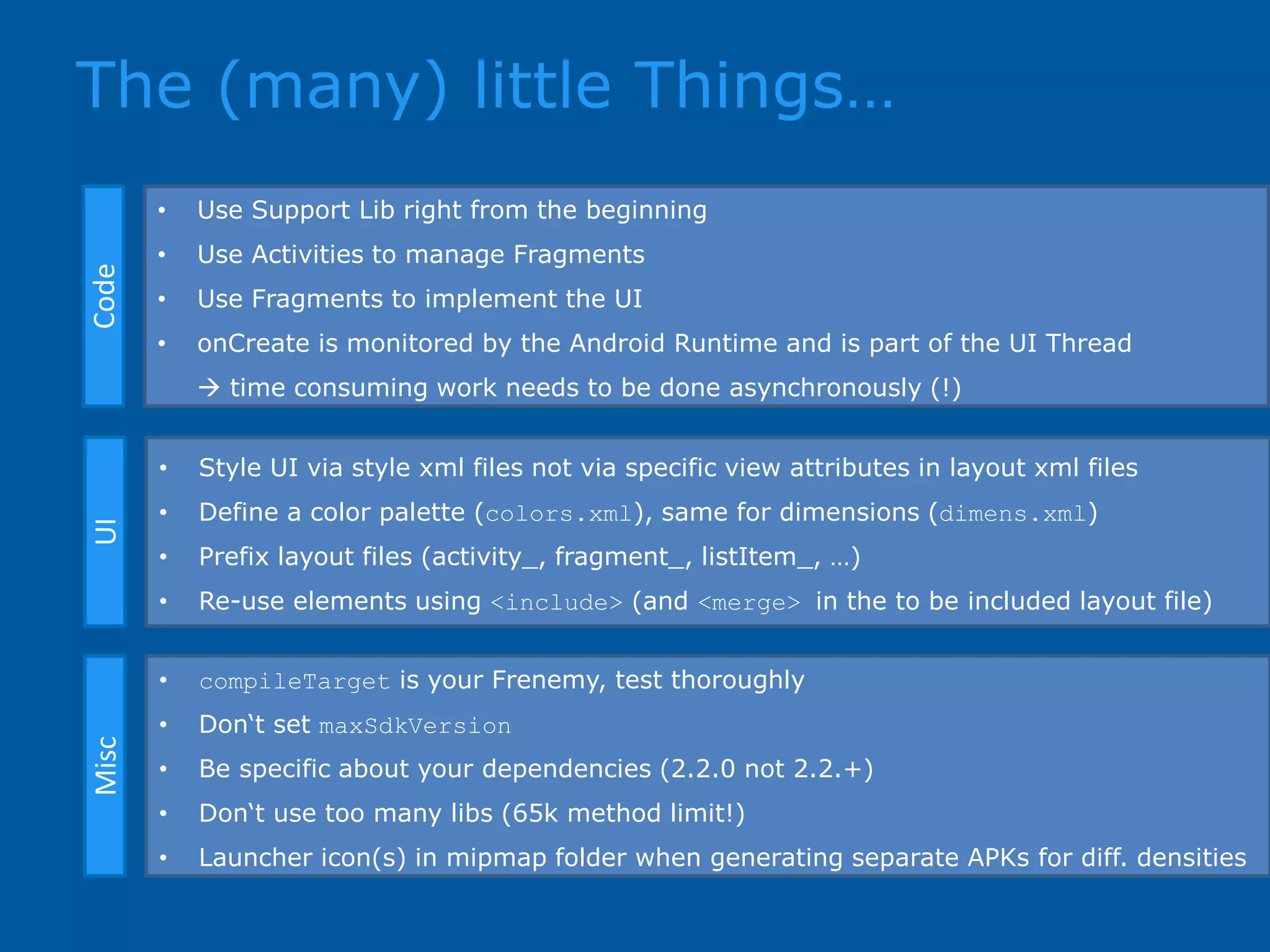 The (many) little Things…CodeUIMisc • Use Support Lib right from the beginning • Use Activities to manage Fragments • Use Fragments to implement the UI • onCreate is monitored by the Android Runtime and is part of the UI Thread  time consuming work needs to be done asynchronously (!) • Style UI via style xml files not via specific view attributes in layout xml files • Define a color palette (colors.xml), same for dimensions (dimens.xml) • Prefix layout files (activity_, fragment_, listItem_, …) • Re-use elements using <include> (and <merge> in the to be included layout file) • compileTarget is your Frenemy, test thoroughly • Don‘t set maxSdkVersion • Be specific about your dependencies (2.2.0 not 2.2.+) • Don‘t use too many libs (65k method limit!) • Launcher icon(s) in mipmap folder when generating separate APKs for diff. densities 