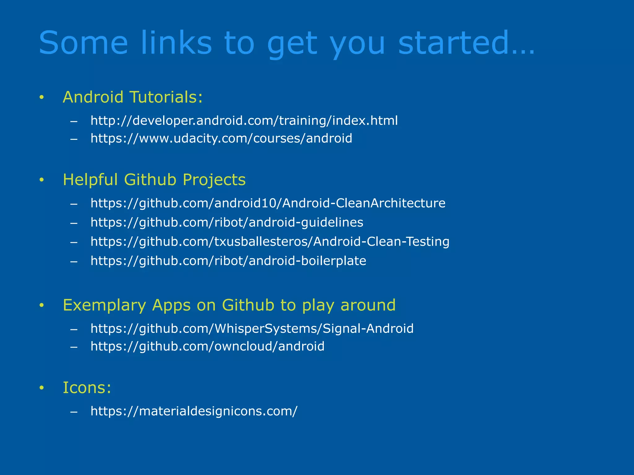 Some links to get you started… • Android Tutorials: – http://developer.android.com/training/index.html – https://www.udacity.com/courses/android • Helpful Github Projects – https://github.com/android10/Android-CleanArchitecture – https://github.com/ribot/android-guidelines – https://github.com/txusballesteros/Android-Clean-Testing – https://github.com/ribot/android-boilerplate • Exemplary Apps on Github to play around – https://github.com/WhisperSystems/Signal-Android – https://github.com/owncloud/android • Icons: – https://materialdesignicons.com/ 