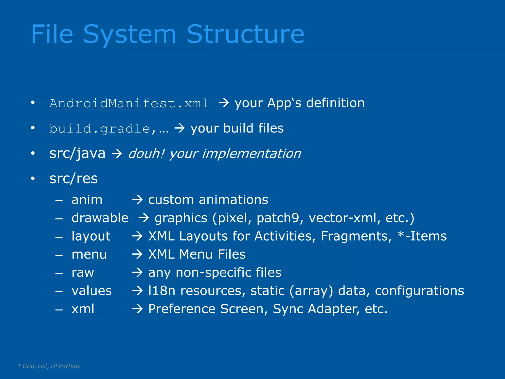 File System Structure * Grid, List, UI Partials • AndroidManifest.xml  your App‘s definition • build.gradle,…  your build files • src/java  douh! your implementation • src/res – anim  custom animations – drawable  graphics (pixel, patch9, vector-xml, etc.) – layout  XML Layouts for Activities, Fragments, *-Items – menu  XML Menu Files – raw  any non-specific files – values  l18n resources, static (array) data, configurations – xml  Preference Screen, Sync Adapter, etc. 
