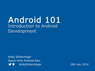 Android 101
Introduction to Android
Development
Andy Scherzinger
Spare-time Android Dev
AndyScherzinger 28th Jan. 2016
 