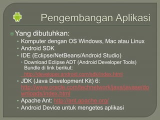 Yang dibutuhkan:
• Komputer dengan OS Windows, Mac atau Linux
• Android SDK
• IDE (Eclipse/NetBeans/Android Studio)
 Download Eclipse ADT (Android Developer Tools)
Bundle di link berikut:
http://developer.android.com/sdk/index.html
• JDK (Java Development Kit) 6:
http://www.oracle.com/technetwork/java/javase/do
wnloads/index.html
• Apache Ant: http://ant.apache.org/
• Android Device untuk mengetes aplikasi
 