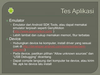  Emulator
• Emulator dari Android SDK Tools, atau dapat memakai
emulator terpisah seperti GenyMotion
(http://www.genymotion.com/ )
• Lebih lambat dan cukup memakan memori, fitur terbatas
 Device
• Hubungkan device ke komputer, install driver yang sesuai
(cek di http://developer.android.com/tools/extras/oem-
usb.html)
• Pada device, pastikan pilihan “Allow unknown sources” dan
“USB Debugging” dicentang
• Dapat compile langsung dari komputer ke device, atau kirim
file .apk ke device lalu install
 