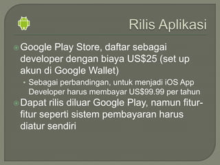 Google Play Store, daftar sebagai
developer dengan biaya US$25 (set up
akun di Google Wallet)
• Sebagai perbandingan, untuk menjadi iOS App
Developer harus membayar US$99.99 per tahun
Dapat rilis diluar Google Play, namun fitur-
fitur seperti sistem pembayaran harus
diatur sendiri
 