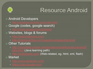  Android Developers
• http://developer.android.com/index.html
 Google (codes, google search)
• http://code.google.com/android/
 Websites, blogs & forums
• http://androidforums.com/
• http://stackoverflow.com/questions/tagged/android
 Other Tutorials
• http://download.oracle.com/javase/tutorial/tutorialLearningP
aths.html (Java learning path)
• http://w3schools.com/ (Web-related, eg. html, xml, flash)
 Market
• http://www.appbrain.com/
• https://play.google.com/
 